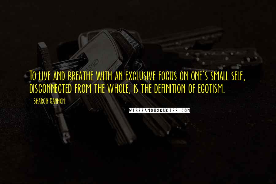Sharon Gannon Quotes: To live and breathe with an exclusive focus on one's small self, disconnected from the whole, is the definition of egotism.