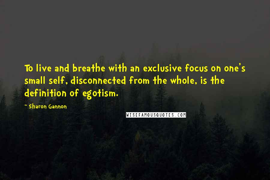 Sharon Gannon Quotes: To live and breathe with an exclusive focus on one's small self, disconnected from the whole, is the definition of egotism.