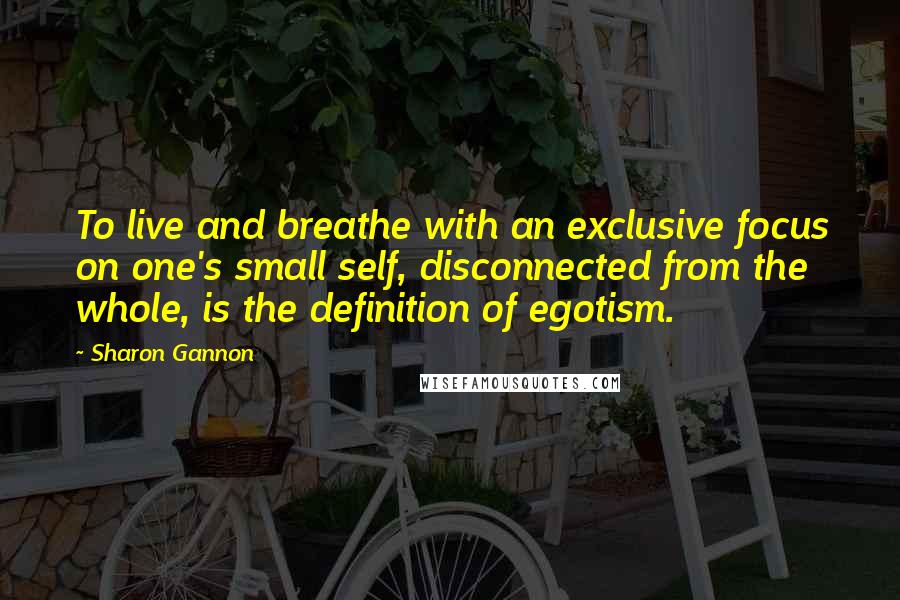 Sharon Gannon Quotes: To live and breathe with an exclusive focus on one's small self, disconnected from the whole, is the definition of egotism.