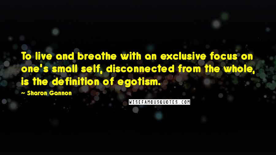 Sharon Gannon Quotes: To live and breathe with an exclusive focus on one's small self, disconnected from the whole, is the definition of egotism.