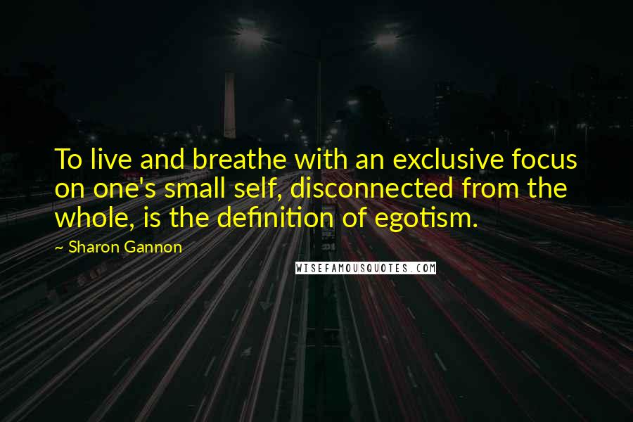 Sharon Gannon Quotes: To live and breathe with an exclusive focus on one's small self, disconnected from the whole, is the definition of egotism.