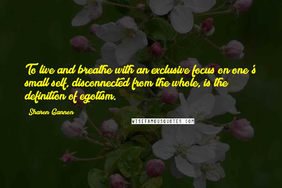 Sharon Gannon Quotes: To live and breathe with an exclusive focus on one's small self, disconnected from the whole, is the definition of egotism.