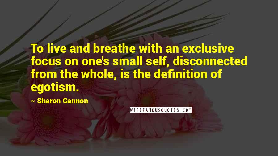 Sharon Gannon Quotes: To live and breathe with an exclusive focus on one's small self, disconnected from the whole, is the definition of egotism.