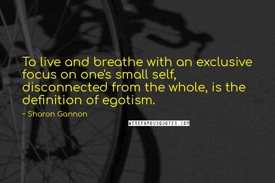 Sharon Gannon Quotes: To live and breathe with an exclusive focus on one's small self, disconnected from the whole, is the definition of egotism.