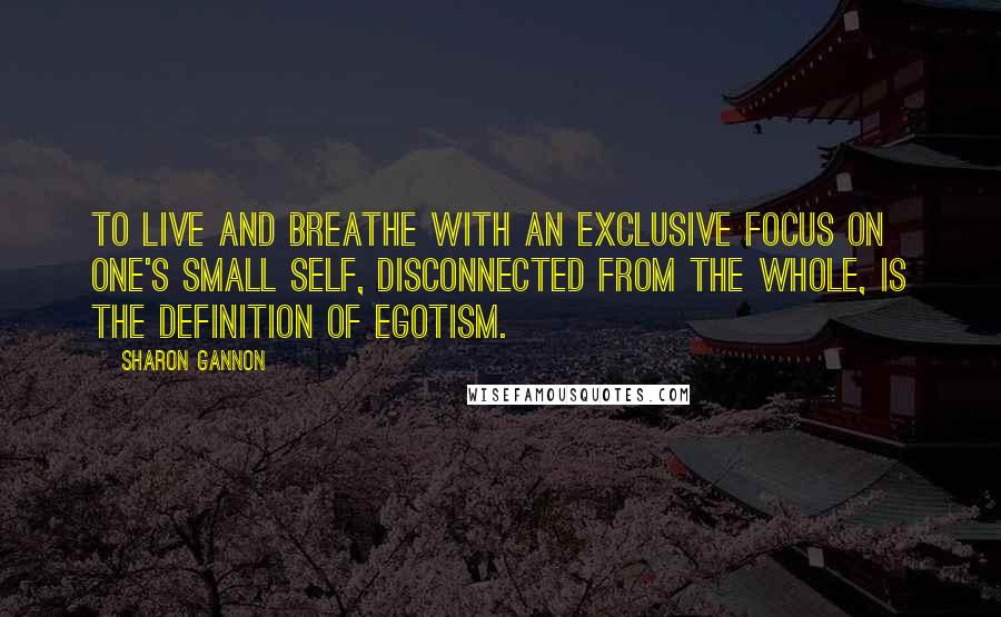Sharon Gannon Quotes: To live and breathe with an exclusive focus on one's small self, disconnected from the whole, is the definition of egotism.