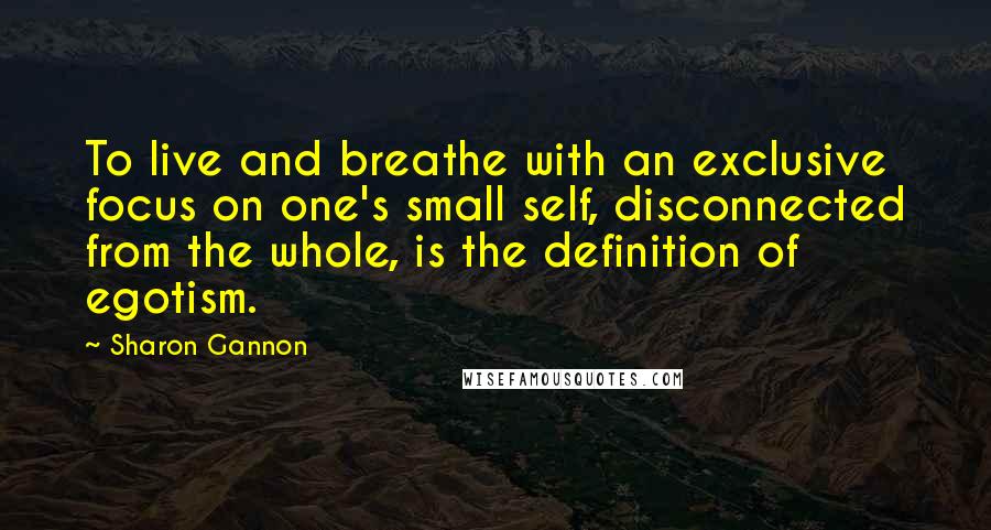 Sharon Gannon Quotes: To live and breathe with an exclusive focus on one's small self, disconnected from the whole, is the definition of egotism.
