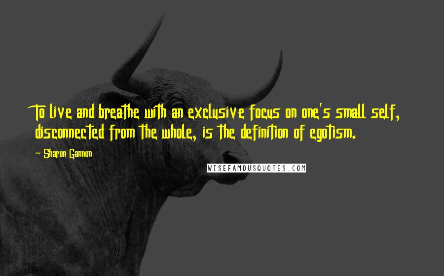 Sharon Gannon Quotes: To live and breathe with an exclusive focus on one's small self, disconnected from the whole, is the definition of egotism.