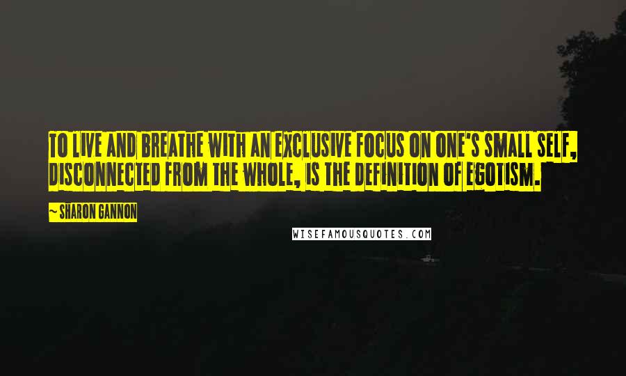 Sharon Gannon Quotes: To live and breathe with an exclusive focus on one's small self, disconnected from the whole, is the definition of egotism.