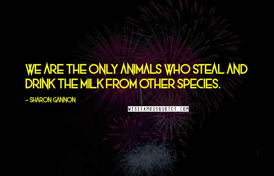 Sharon Gannon Quotes: We are the only animals who steal and drink the milk from other species.
