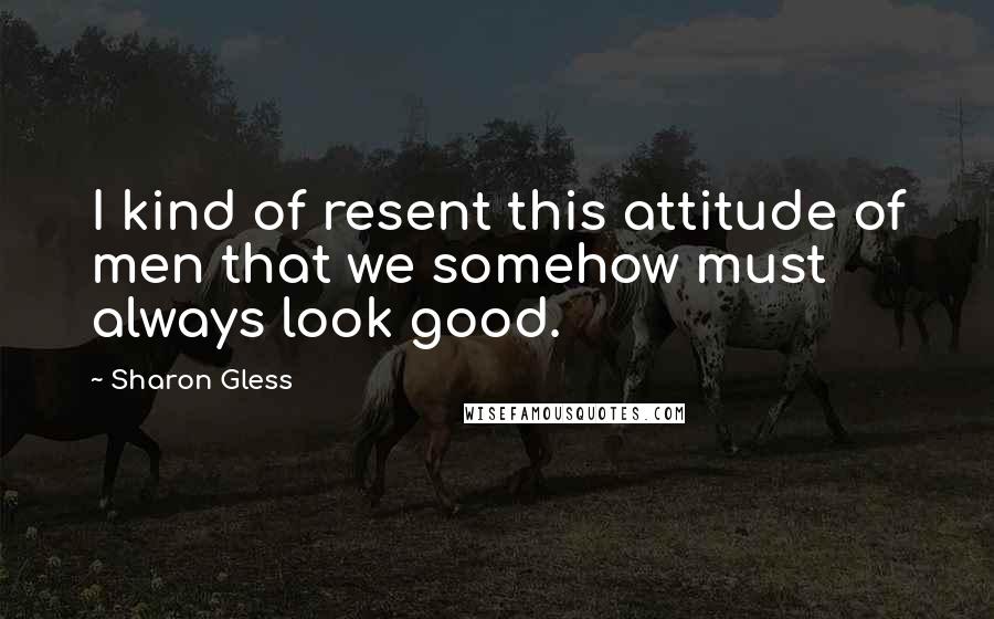 Sharon Gless Quotes: I kind of resent this attitude of men that we somehow must always look good.