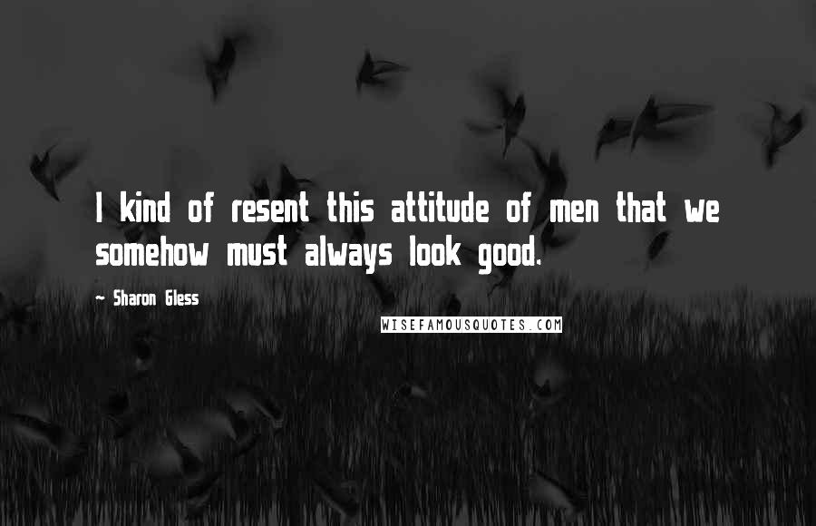 Sharon Gless Quotes: I kind of resent this attitude of men that we somehow must always look good.