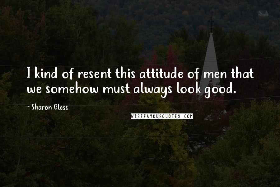Sharon Gless Quotes: I kind of resent this attitude of men that we somehow must always look good.