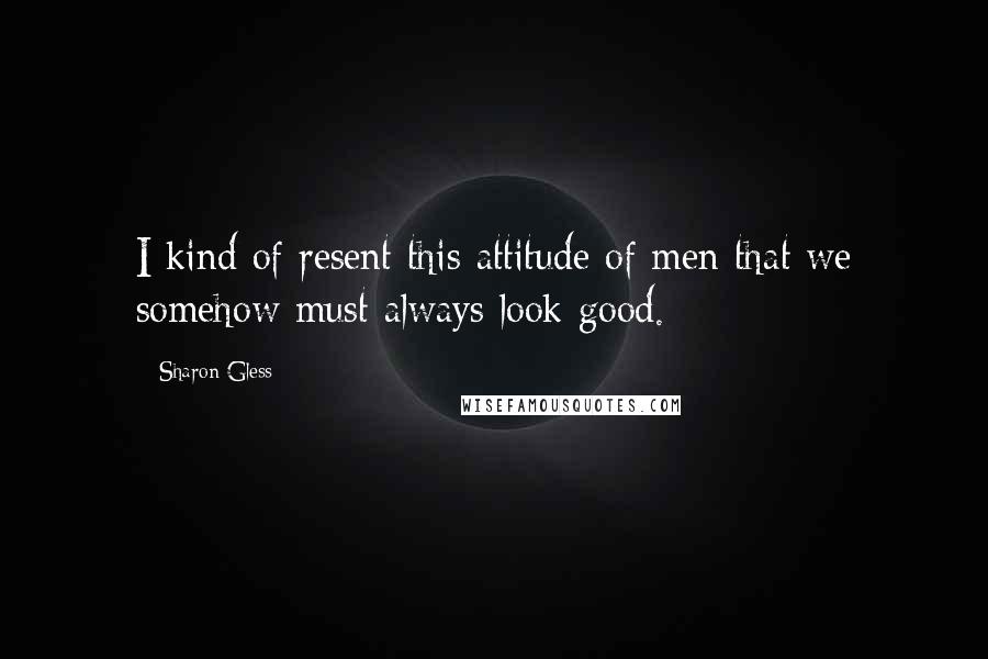 Sharon Gless Quotes: I kind of resent this attitude of men that we somehow must always look good.