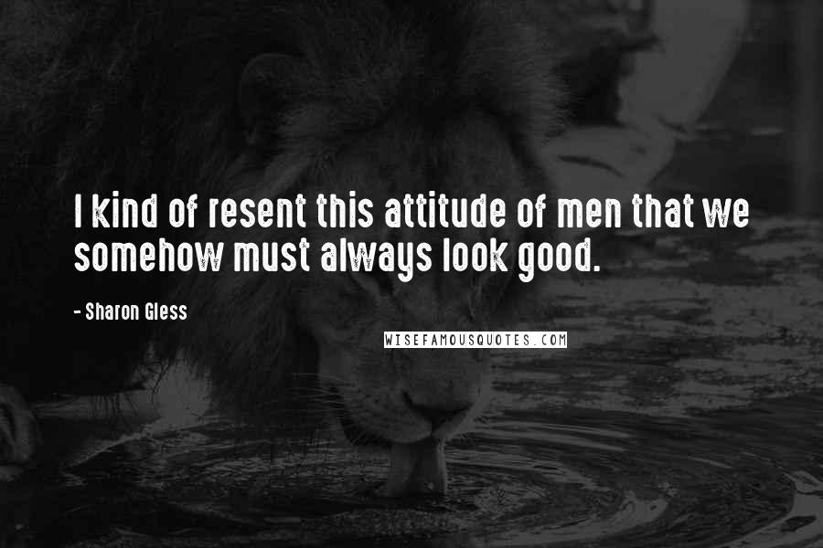 Sharon Gless Quotes: I kind of resent this attitude of men that we somehow must always look good.