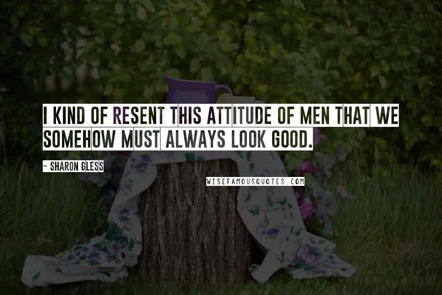Sharon Gless Quotes: I kind of resent this attitude of men that we somehow must always look good.