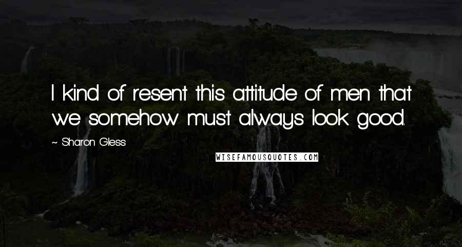 Sharon Gless Quotes: I kind of resent this attitude of men that we somehow must always look good.