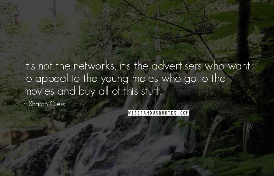 Sharon Gless Quotes: It's not the networks, it's the advertisers who want to appeal to the young males who go to the movies and buy all of this stuff.