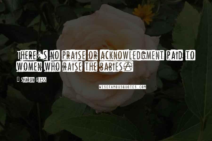 Sharon Gless Quotes: There's no praise or acknowledgment paid to women who raise the babies.