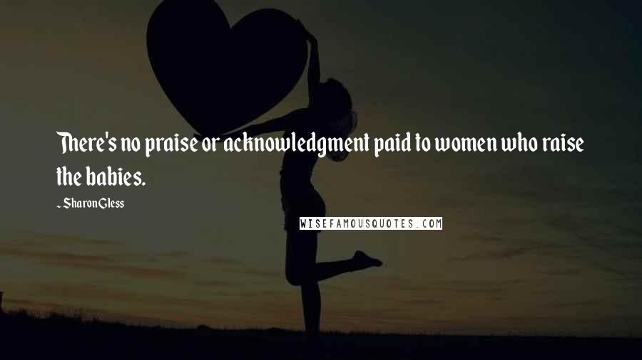 Sharon Gless Quotes: There's no praise or acknowledgment paid to women who raise the babies.
