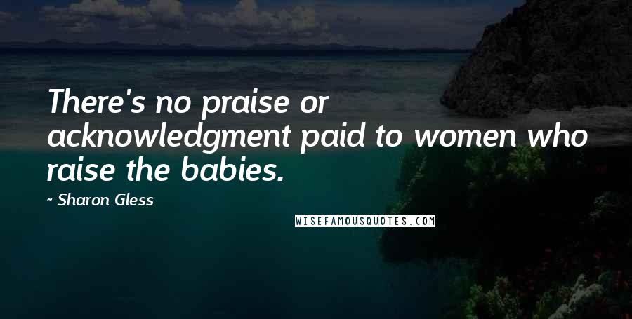 Sharon Gless Quotes: There's no praise or acknowledgment paid to women who raise the babies.