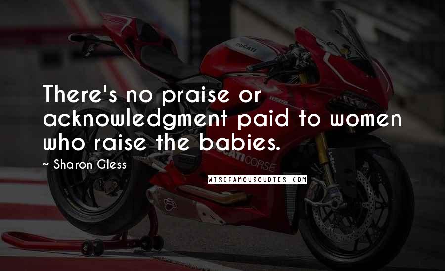 Sharon Gless Quotes: There's no praise or acknowledgment paid to women who raise the babies.