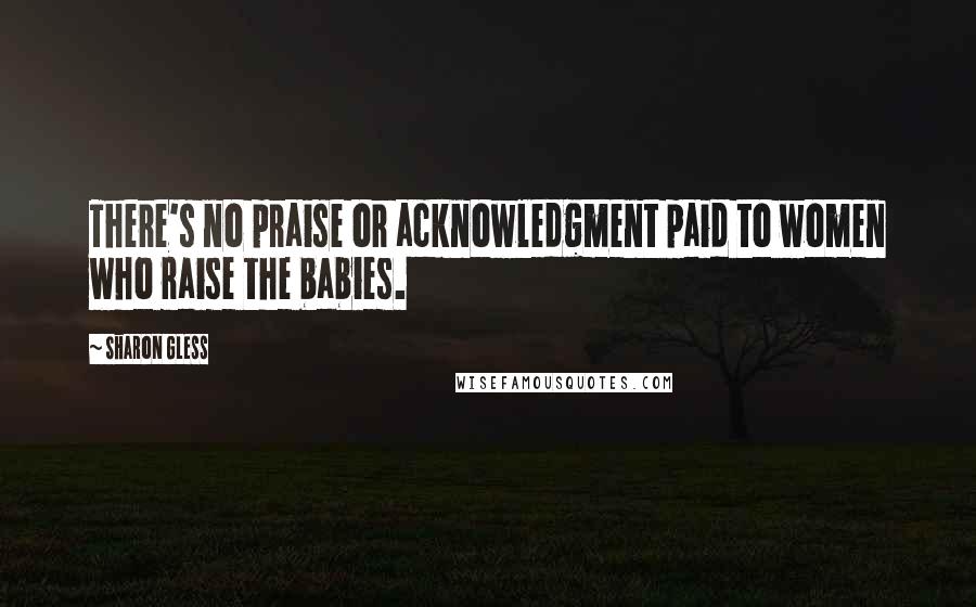 Sharon Gless Quotes: There's no praise or acknowledgment paid to women who raise the babies.