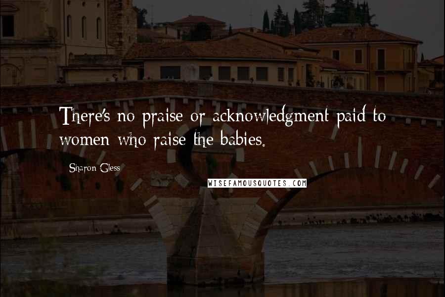 Sharon Gless Quotes: There's no praise or acknowledgment paid to women who raise the babies.