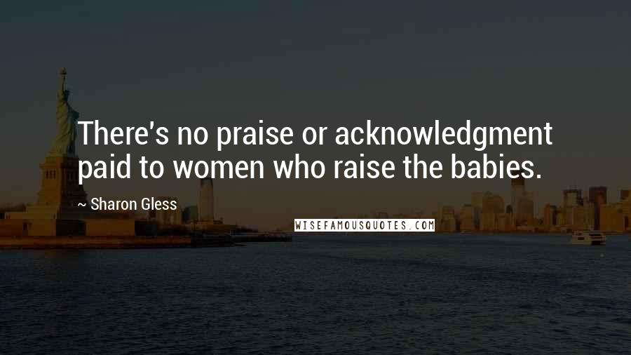 Sharon Gless Quotes: There's no praise or acknowledgment paid to women who raise the babies.