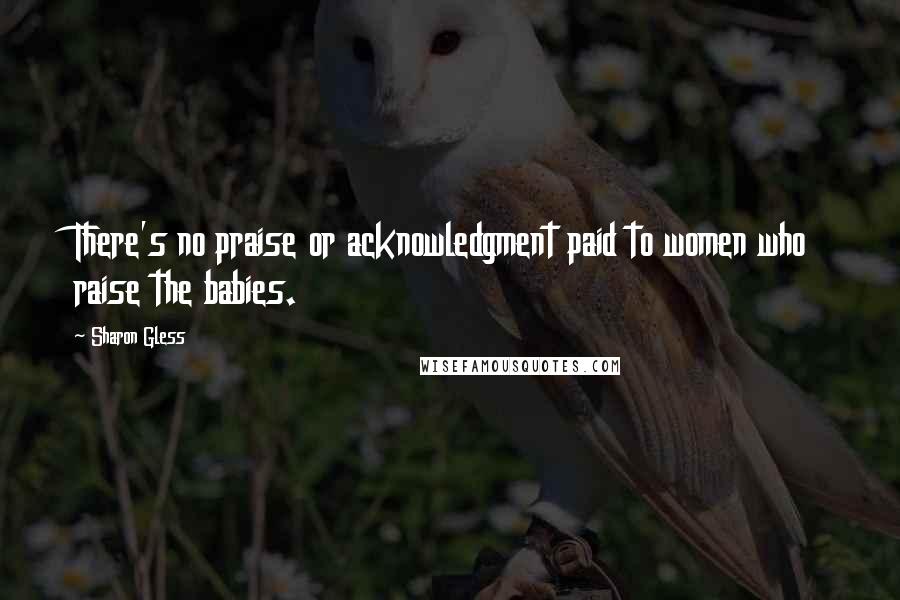 Sharon Gless Quotes: There's no praise or acknowledgment paid to women who raise the babies.