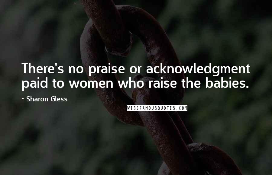 Sharon Gless Quotes: There's no praise or acknowledgment paid to women who raise the babies.