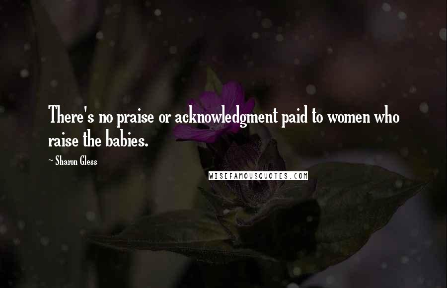 Sharon Gless Quotes: There's no praise or acknowledgment paid to women who raise the babies.
