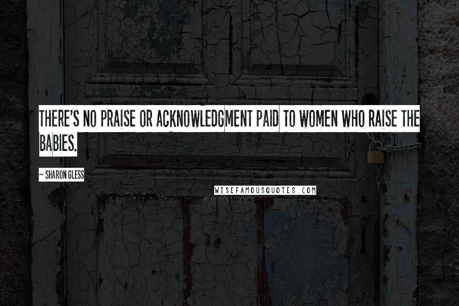 Sharon Gless Quotes: There's no praise or acknowledgment paid to women who raise the babies.