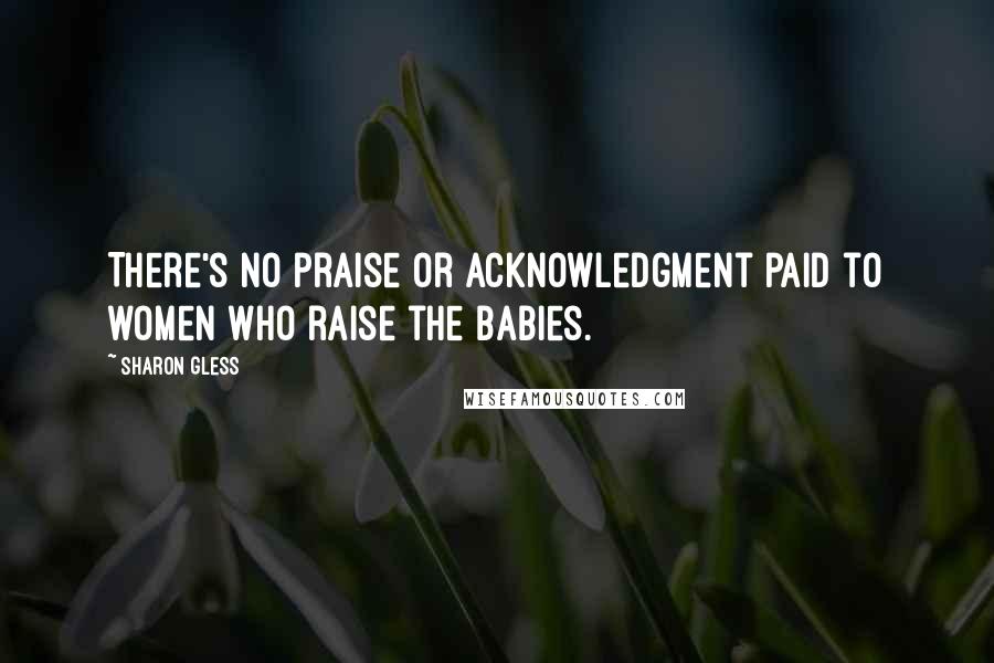 Sharon Gless Quotes: There's no praise or acknowledgment paid to women who raise the babies.
