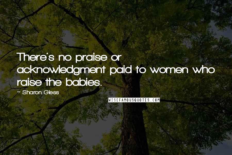 Sharon Gless Quotes: There's no praise or acknowledgment paid to women who raise the babies.