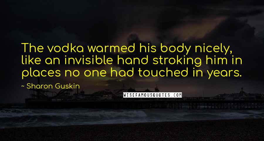 Sharon Guskin Quotes: The vodka warmed his body nicely, like an invisible hand stroking him in places no one had touched in years.