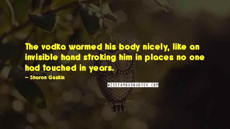 Sharon Guskin Quotes: The vodka warmed his body nicely, like an invisible hand stroking him in places no one had touched in years.