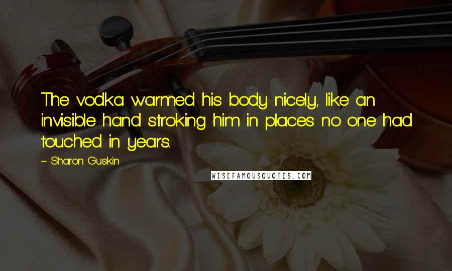 Sharon Guskin Quotes: The vodka warmed his body nicely, like an invisible hand stroking him in places no one had touched in years.