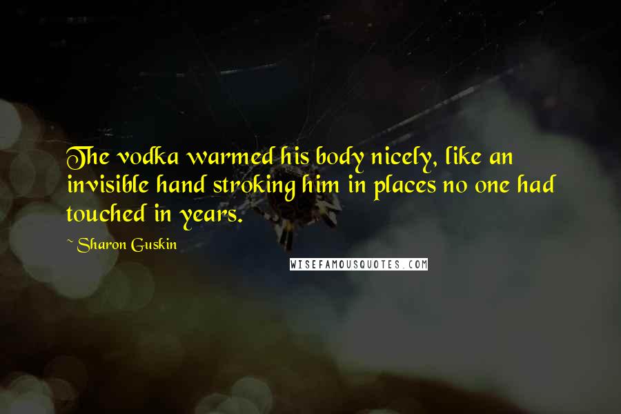 Sharon Guskin Quotes: The vodka warmed his body nicely, like an invisible hand stroking him in places no one had touched in years.