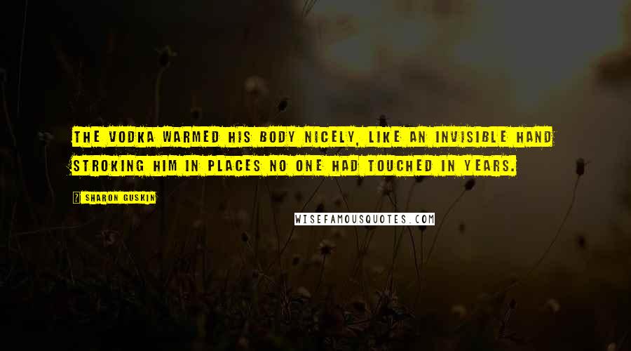 Sharon Guskin Quotes: The vodka warmed his body nicely, like an invisible hand stroking him in places no one had touched in years.