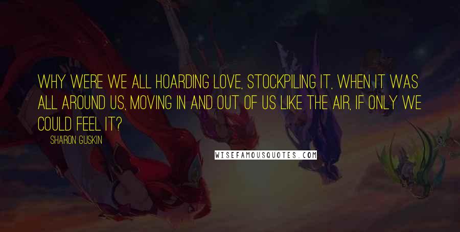 Sharon Guskin Quotes: Why were we all hoarding love, stockpiling it, when it was all around us, moving in and out of us like the air, if only we could feel it?