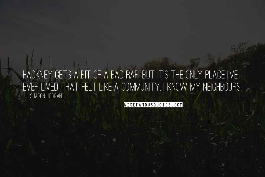 Sharon Horgan Quotes: Hackney gets a bit of a bad rap, but it's the only place I've ever lived that felt like a community. I know my neighbours.