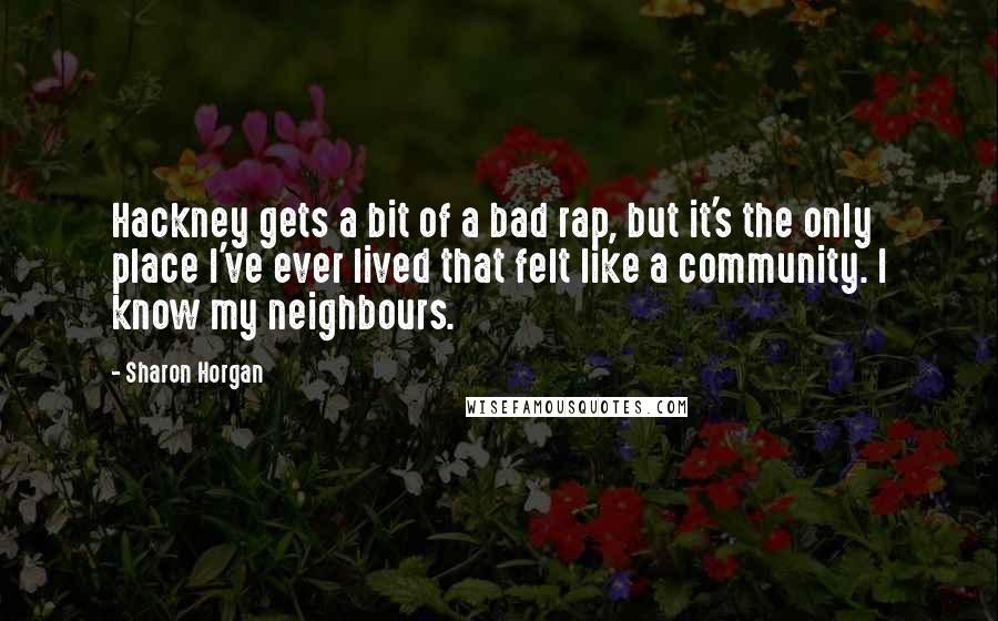 Sharon Horgan Quotes: Hackney gets a bit of a bad rap, but it's the only place I've ever lived that felt like a community. I know my neighbours.