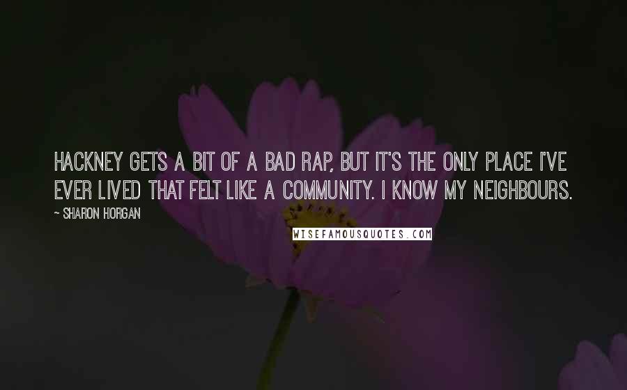 Sharon Horgan Quotes: Hackney gets a bit of a bad rap, but it's the only place I've ever lived that felt like a community. I know my neighbours.