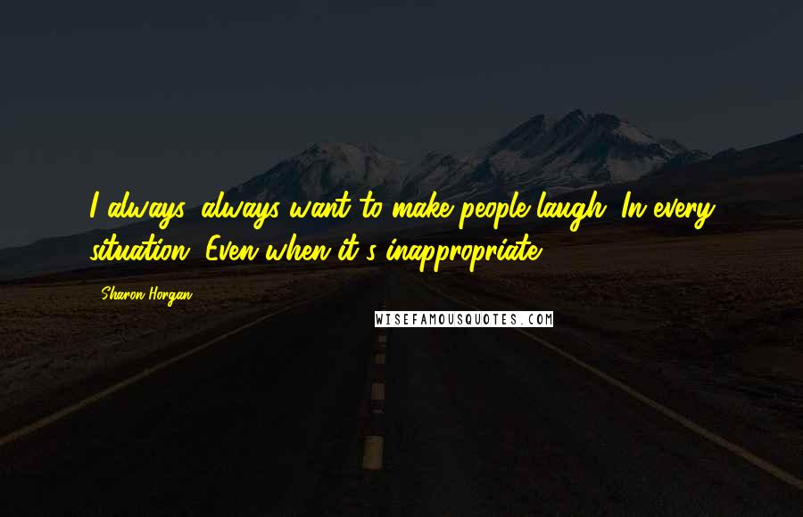 Sharon Horgan Quotes: I always, always want to make people laugh. In every situation. Even when it's inappropriate.