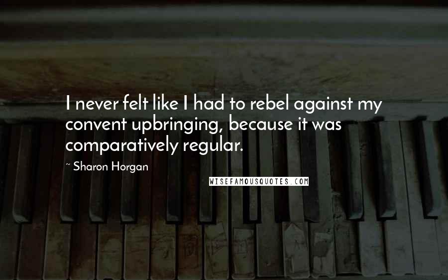 Sharon Horgan Quotes: I never felt like I had to rebel against my convent upbringing, because it was comparatively regular.