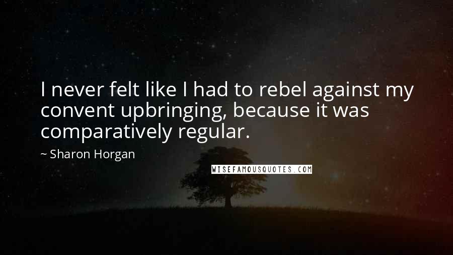 Sharon Horgan Quotes: I never felt like I had to rebel against my convent upbringing, because it was comparatively regular.