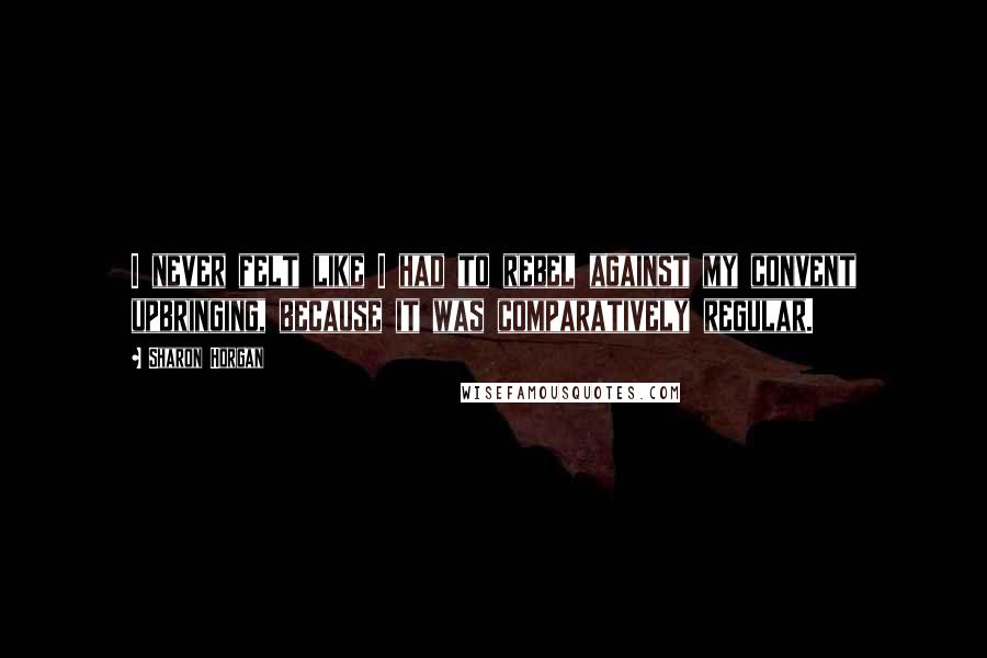 Sharon Horgan Quotes: I never felt like I had to rebel against my convent upbringing, because it was comparatively regular.