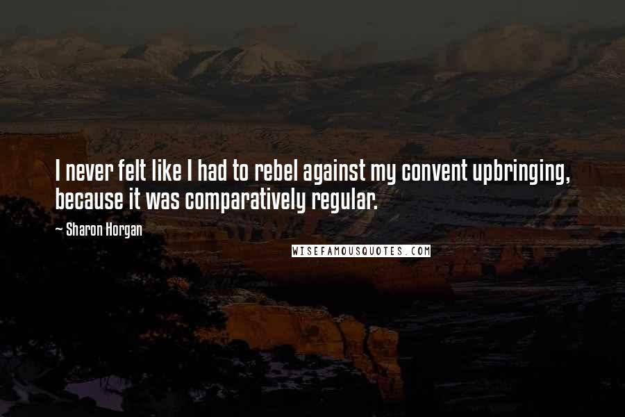 Sharon Horgan Quotes: I never felt like I had to rebel against my convent upbringing, because it was comparatively regular.