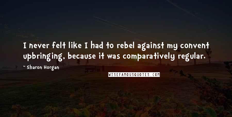 Sharon Horgan Quotes: I never felt like I had to rebel against my convent upbringing, because it was comparatively regular.