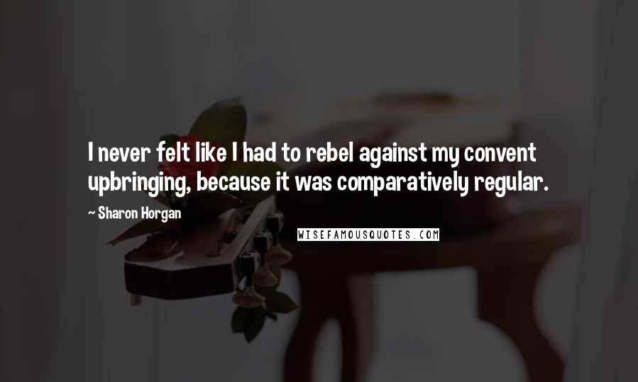 Sharon Horgan Quotes: I never felt like I had to rebel against my convent upbringing, because it was comparatively regular.